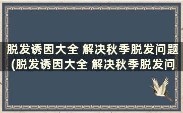 脱发诱因大全 解决秋季脱发问题(脱发诱因大全 解决秋季脱发问题)